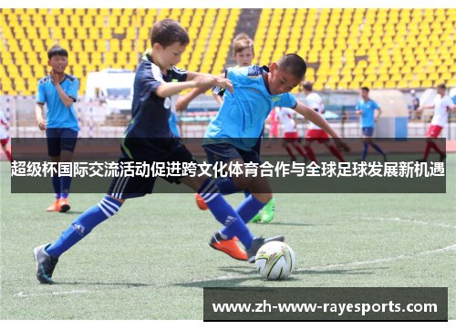 超级杯国际交流活动促进跨文化体育合作与全球足球发展新机遇 超级杯国际交流活动促进跨文化体育合作与全球足球发展新机遇