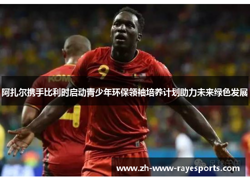 阿扎尔携手比利时启动青少年环保领袖培养计划助力未来绿色发展 阿扎尔携手比利时启动青少年环保领袖培养计划助力未来绿色发展