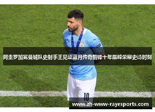 阿圭罗加冕曼城队史射手王见证蓝月传奇前锋十年巅峰荣耀史诗时刻